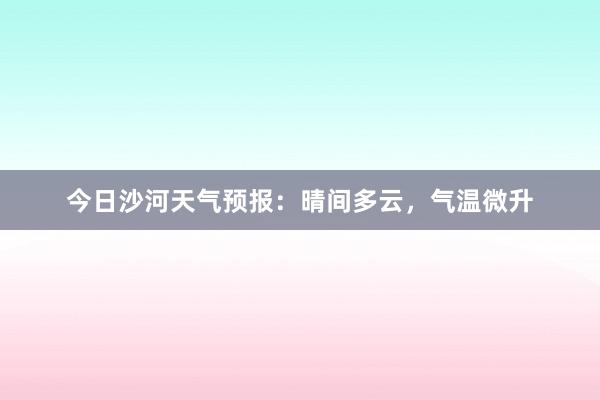 今日沙河天气预报：晴间多云，气温微升