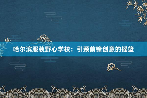 哈尔滨服装野心学校：引颈前锋创意的摇篮