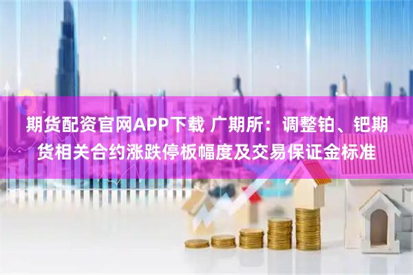 期货配资官网APP下载 广期所：调整铂、钯期货相关合约涨跌停板幅度及交易保证金标准